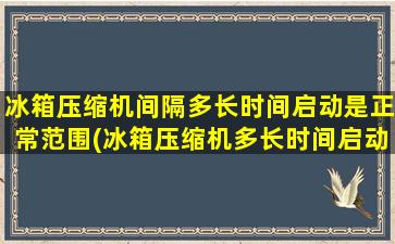 冰箱压缩机间隔多长时间启动是正常范围(冰箱压缩机多长时间启动一次停多长时间)