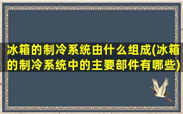 冰箱的制冷系统由什么组成(冰箱的制冷系统中的主要部件有哪些)