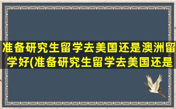 准备研究生留学去美国还是澳洲留学好(准备研究生留学去美国还是澳洲留学)