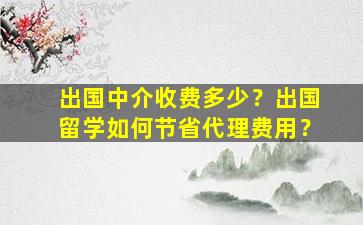 出国中介收费多少？出国留学如何节省代理费用？