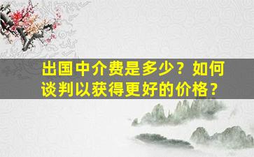 出国中介费是多少？如何谈判以获得更好的价格？