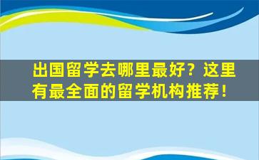 出国留学去哪里最好？这里有最全面的留学机构推荐！