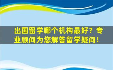 出国留学哪个机构最好？专业顾问为您解答留学疑问！