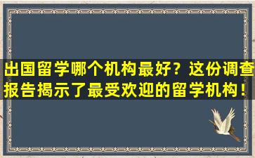 出国留学哪个机构最好？这份调查报告揭示了最受欢迎的留学机构！