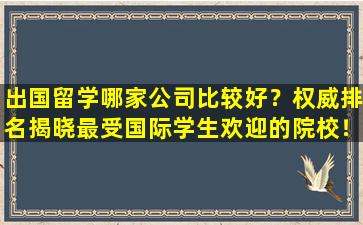 出国留学哪家公司比较好？权威排名揭晓最受国际学生欢迎的院校！