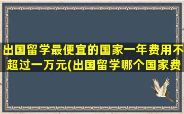 出国留学最便宜的国家一年费用不超过一万元(出国留学哪个国家费用最低)