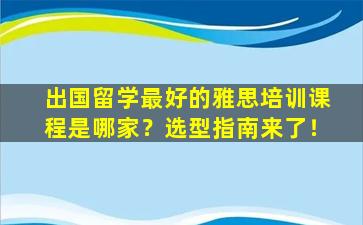 出国留学最好的雅思培训课程是哪家？选型指南来了！