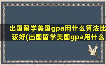 出国留学美国gpa用什么算法比较好(出国留学美国gpa用什么算法)