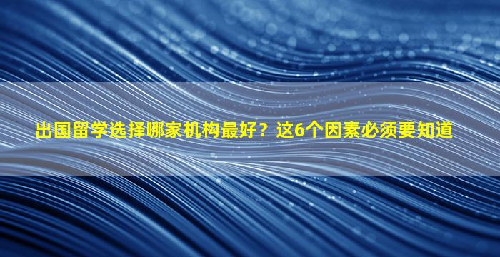 出国留学选择哪家机构最好？这6个因素必须要知道