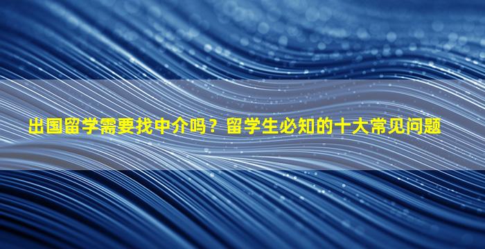 出国留学需要找中介吗？留学生必知的十大常见问题