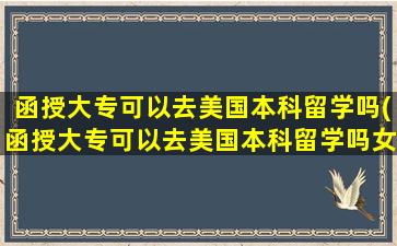 函授大专可以去美国本科留学吗(函授大专可以去美国本科留学吗女生)