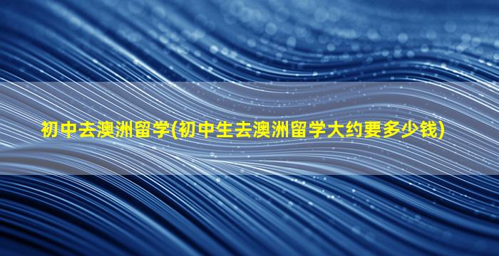 初中去澳洲留学(初中生去澳洲留学大约要多少钱)