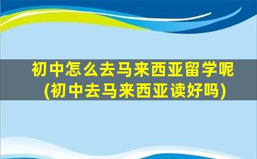 初中怎么去马来西亚留学呢(初中去马来西亚读好吗)