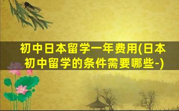 初中日本留学一年费用(日本初中留学的条件需要哪些-)