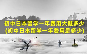 初中日本留学一年费用大概多少(初中日本留学一年费用是多少)