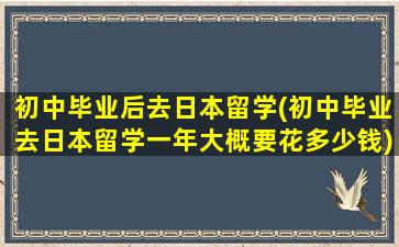 初中毕业后去日本留学(初中毕业去日本留学一年大概要花多少钱)