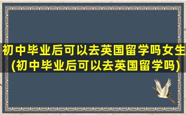 初中毕业后可以去英国留学吗女生(初中毕业后可以去英国留学吗)