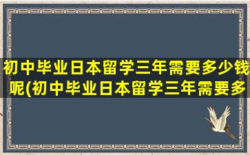 初中毕业日本留学三年需要多少钱呢(初中毕业日本留学三年需要多少钱学费)