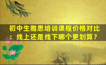 初中生雅思培训课程价格对比：线上还是线下哪个更划算？