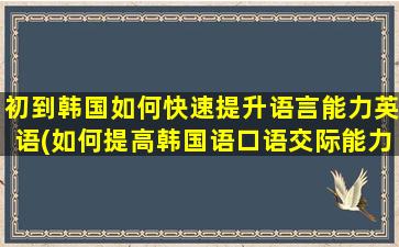 初到韩国如何快速提升语言能力英语(如何提高韩国语口语交际能力)