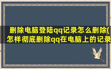 删除电脑登陆qq记录怎么删除(怎样彻底删除qq在电脑上的记录)