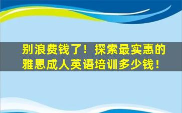 别浪费钱了！探索最实惠的雅思成人英语培训多少钱！