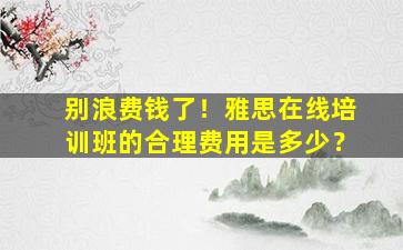 别浪费钱了！雅思在线培训班的合理费用是多少？