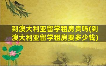 到澳大利亚留学租房贵吗(到澳大利亚留学租房要多少钱)