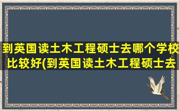 到英国读土木工程硕士去哪个学校比较好(到英国读土木工程硕士去哪个学校读)