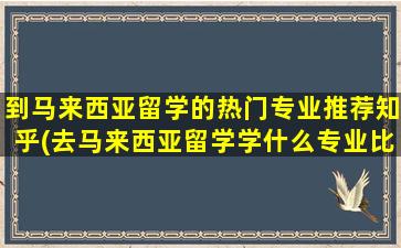 到马来西亚留学的热门专业推荐知乎(去马来西亚留学学什么专业比较好)