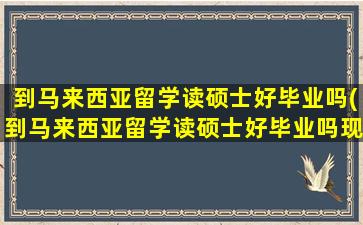 到马来西亚留学读硕士好毕业吗(到马来西亚留学读硕士好毕业吗现在)