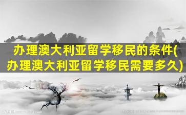 办理澳大利亚留学移民的条件(办理澳大利亚留学移民需要多久)