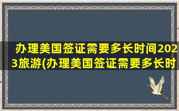 办理美国签证需要多长时间2023旅游(办理美国签证需要多长时间2023)