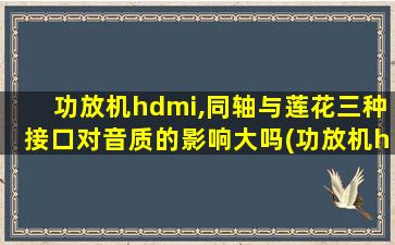 功放机hdmi,同轴与莲花三种接口对音质的影响大吗(功放机hdmi,同轴与莲花三种接口对音质的影响大不大)