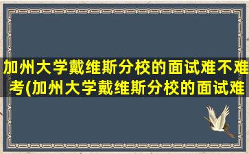 加州大学戴维斯分校的面试难不难考(加州大学戴维斯分校的面试难不难呀)