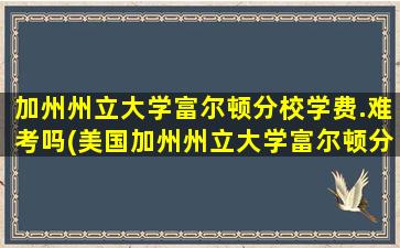 加州州立大学富尔顿分校学费.难考吗(美国加州州立大学富尔顿分校公众号)