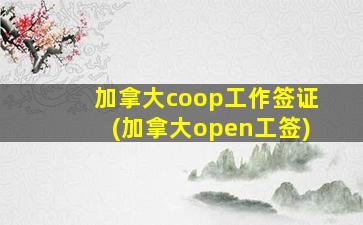 加拿大coop工作签证(加拿大open工签)