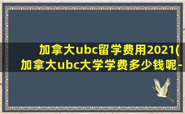 加拿大ubc留学费用2021(加拿大ubc大学学费多少钱呢-)