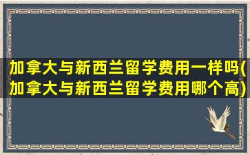 加拿大与新西兰留学费用一样吗(加拿大与新西兰留学费用哪个高)