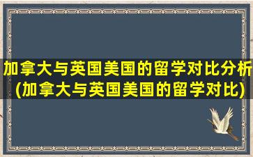 加拿大与英国美国的留学对比分析(加拿大与英国美国的留学对比)