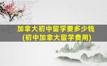 加拿大初中留学要多少钱(初中加拿大留学费用)