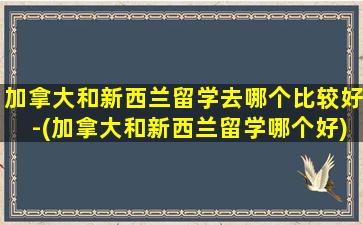 加拿大和新西兰留学去哪个比较好-(加拿大和新西兰留学哪个好)