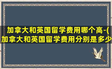 加拿大和英国留学费用哪个高-(加拿大和英国留学费用分别是多少)