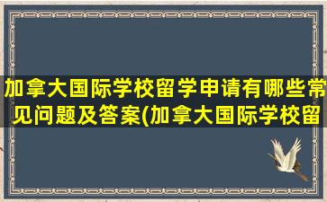 加拿大国际学校留学申请有哪些常见问题及答案(加拿大国际学校留学申请有哪些常见问题和答案)