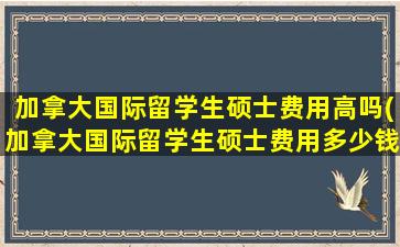 加拿大国际留学生硕士费用高吗(加拿大国际留学生硕士费用多少钱)