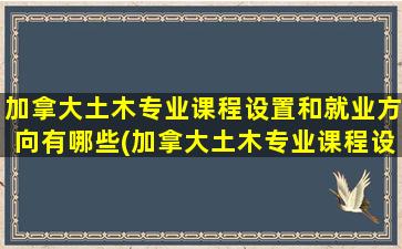 加拿大土木专业课程设置和就业方向有哪些(加拿大土木专业课程设置和就业方向有关系吗)