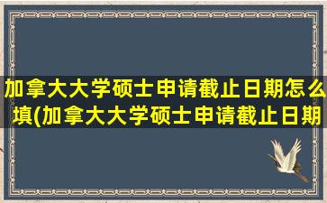 加拿大大学硕士申请截止日期怎么填(加拿大大学硕士申请截止日期是多少)