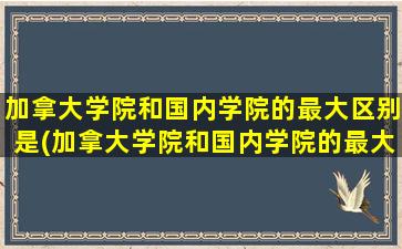 加拿大学院和国内学院的最大区别是(加拿大学院和国内学院的最大区别在哪)