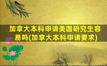 加拿大本科申请美国研究生容易吗(加拿大本科申请要求)