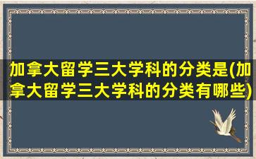 加拿大留学三大学科的分类是(加拿大留学三大学科的分类有哪些)